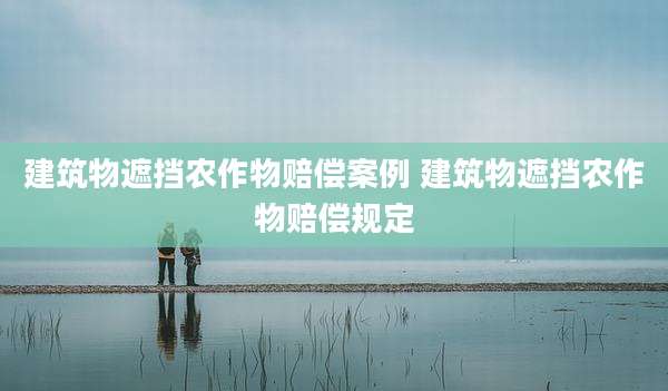 建筑物遮挡农作物赔偿案例 建筑物遮挡农作物赔偿规定