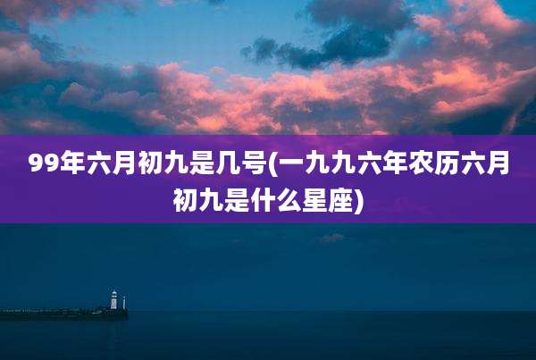 99年六月初九是几号(一九九六年农历六月初九是什么星座)