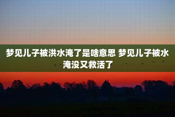 梦见儿子被洪水淹了是啥意思 梦见儿子被水淹没又救活了