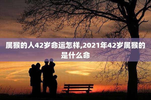 属猴的人42岁命运怎样,2021年42岁属猴的是什么命
