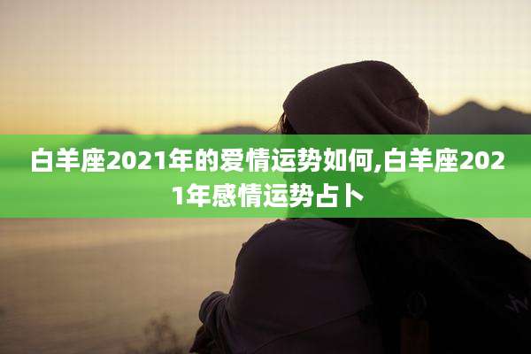 白羊座2021年的爱情运势如何,白羊座2021年感情运势占卜