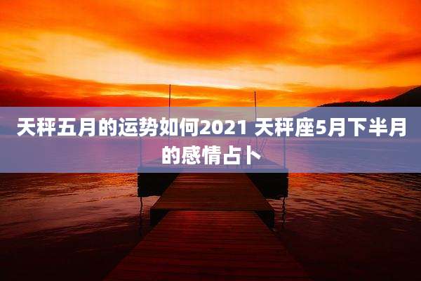 天秤五月的运势如何2021 天秤座5月下半月的感情占卜