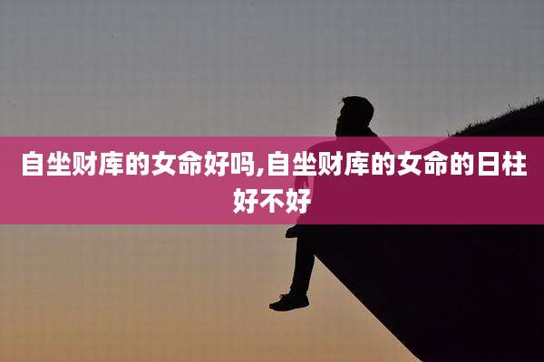 自坐财库的女命好吗,自坐财库的女命的日柱好不好