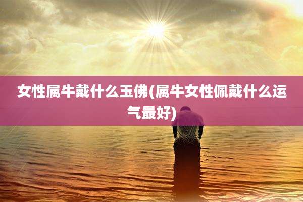 女性属牛戴什么玉佛(属牛女性佩戴什么运气最好)