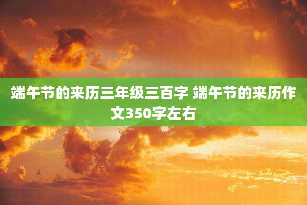 端午节的来历三年级三百字 端午节的来历作文350字左右