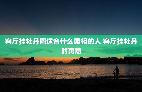 客厅挂牡丹图适合什么属相的人 客厅挂牡丹的寓意