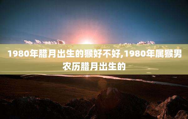 1980年腊月出生的猴好不好,1980年属猴男农历腊月出生的