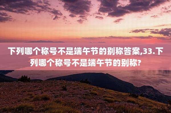 下列哪个称号不是端午节的别称答案,33.下列哪个称号不是端午节的别称?