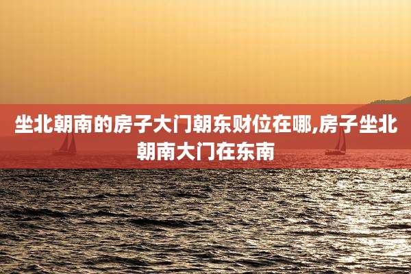 坐北朝南的房子大门朝东财位在哪,房子坐北朝南大门在东南