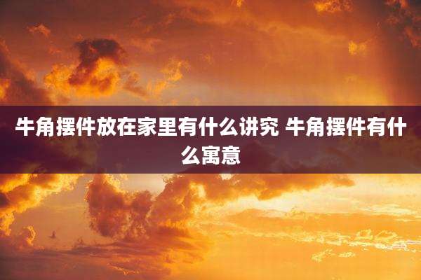 牛角摆件放在家里有什么讲究 牛角摆件有什么寓意