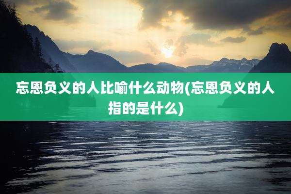 忘恩负义的人比喻什么动物(忘恩负义的人指的是什么)