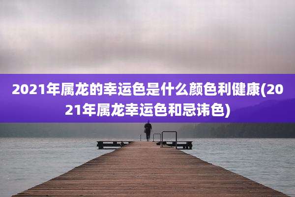 2021年属龙的幸运色是什么颜色利健康(2021年属龙幸运色和忌讳色)