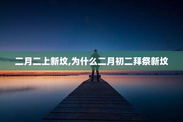 二月二上新坟,为什么二月初二拜祭新坟