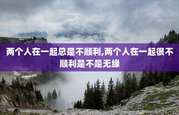 两个人在一起总是不顺利,两个人在一起很不顺利是不是无缘