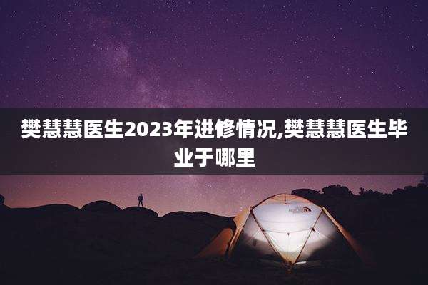 樊慧慧医生2023年进修情况,樊慧慧医生毕业于哪里