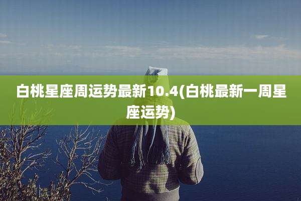 白桃星座周运势最新10.4(白桃最新一周星座运势)