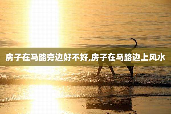 房子在马路旁边好不好,房子在马路边上风水