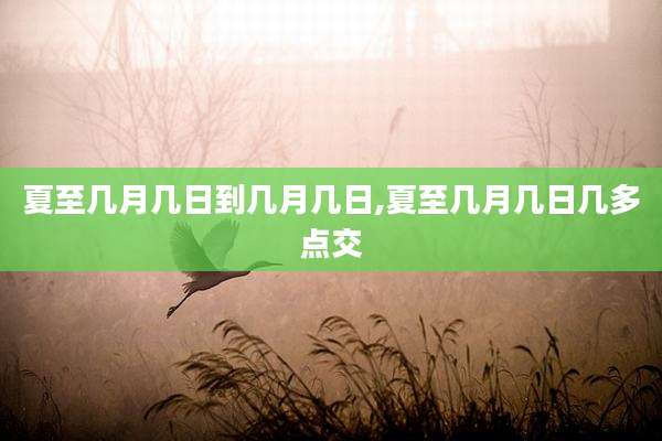 夏至几月几日到几月几日,夏至几月几日几多点交