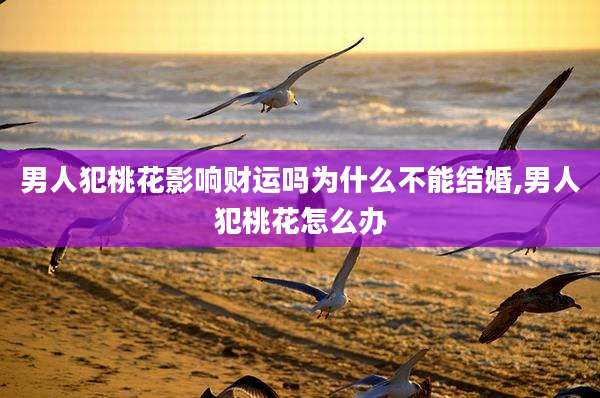 男人犯桃花影响财运吗为什么不能结婚,男人犯桃花怎么办
