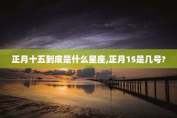 正月十五到底是什么星座,正月15是几号?