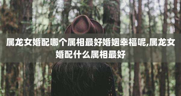属龙女婚配哪个属相最好婚姻幸福呢,属龙女婚配什么属相最好