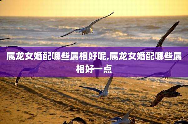 属龙女婚配哪些属相好呢,属龙女婚配哪些属相好一点