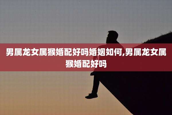 男属龙女属猴婚配好吗婚姻如何,男属龙女属猴婚配好吗