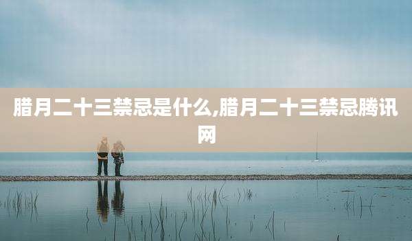 腊月二十三禁忌是什么,腊月二十三禁忌腾讯网