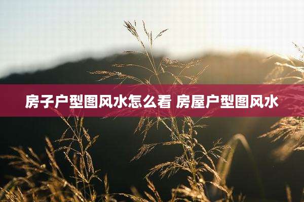 房子户型图风水怎么看 房屋户型图风水