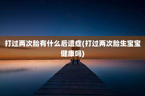 打过两次胎有什么后遗症(打过两次胎生宝宝健康吗)