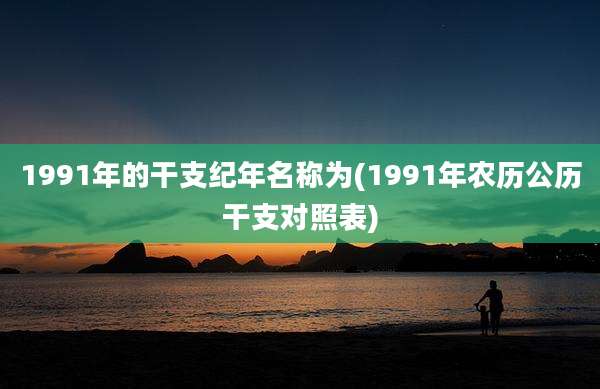 1991年的干支纪年名称为(1991年农历公历干支对照表)