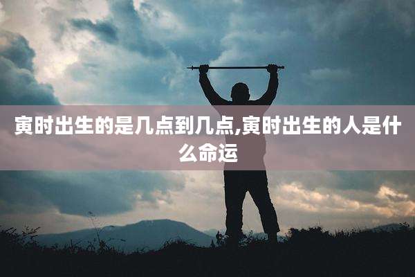 寅时出生的是几点到几点,寅时出生的人是什么命运