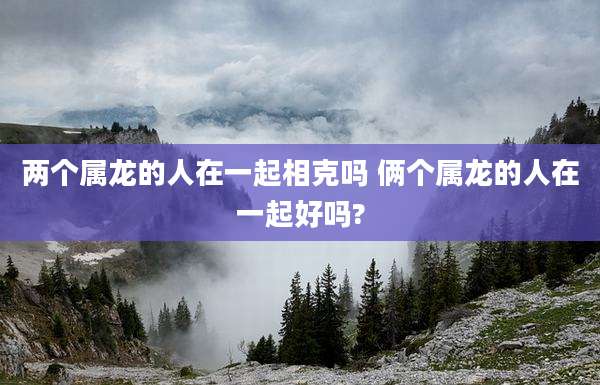 两个属龙的人在一起相克吗 俩个属龙的人在一起好吗?