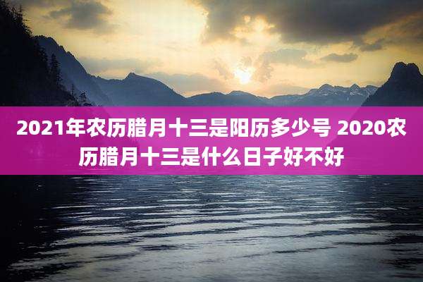 2021年农历腊月十三是阳历多少号 2020农历腊月十三是什么日子好不好