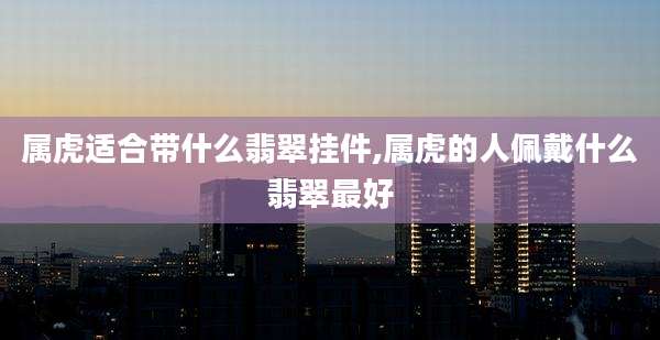 属虎适合带什么翡翠挂件,属虎的人佩戴什么翡翠最好