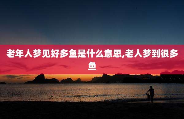 老年人梦见好多鱼是什么意思,老人梦到很多鱼