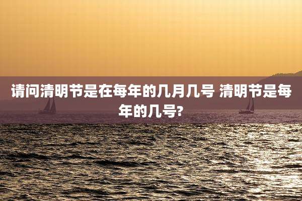 请问清明节是在每年的几月几号 清明节是每年的几号?