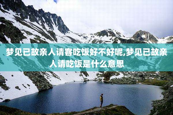 梦见已故亲人请客吃饭好不好呢,梦见已故亲人请吃饭是什么意思