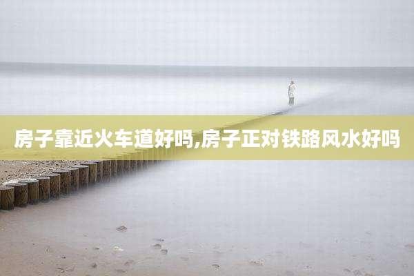 房子靠近火车道好吗,房子正对铁路风水好吗