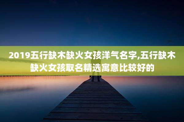 2019五行缺木缺火女孩洋气名字,五行缺木缺火女孩取名精选寓意比较好的