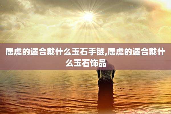 属虎的适合戴什么玉石手链,属虎的适合戴什么玉石饰品