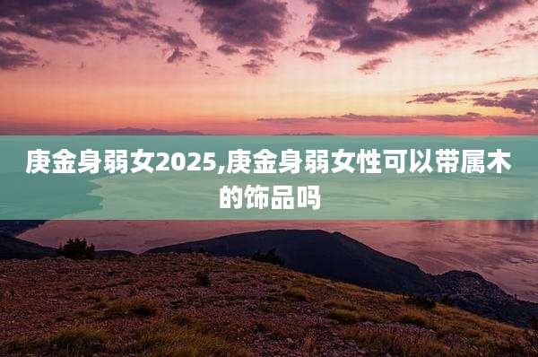 庚金身弱女2025,庚金身弱女性可以带属木的饰品吗