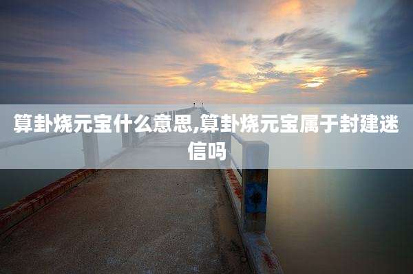算卦烧元宝什么意思,算卦烧元宝属于封建迷信吗