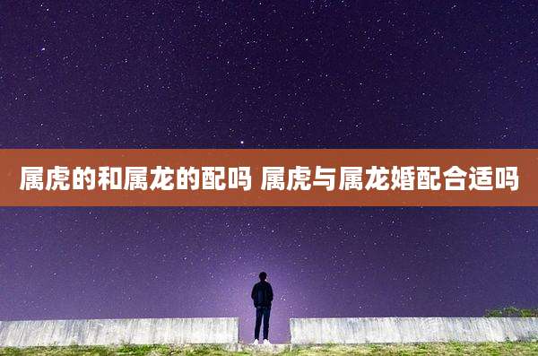 属虎的和属龙的配吗 属虎与属龙婚配合适吗