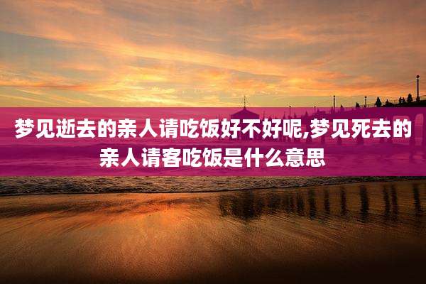 梦见逝去的亲人请吃饭好不好呢,梦见死去的亲人请客吃饭是什么意思