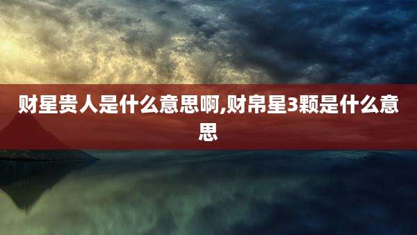 财星贵人是什么意思啊,财帛星3颗是什么意思