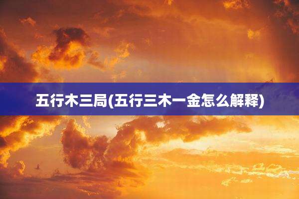 五行木三局(五行三木一金怎么解释)