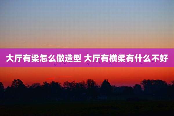 大厅有梁怎么做造型 大厅有横梁有什么不好