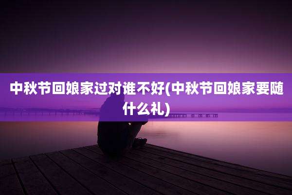 中秋节回娘家过对谁不好(中秋节回娘家要随什么礼)