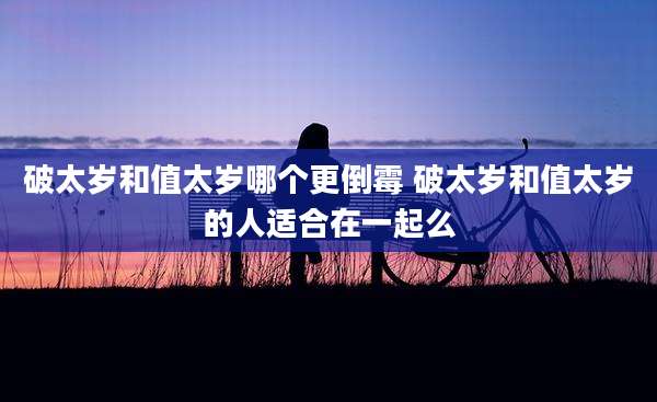 破太岁和值太岁哪个更倒霉 破太岁和值太岁的人适合在一起么